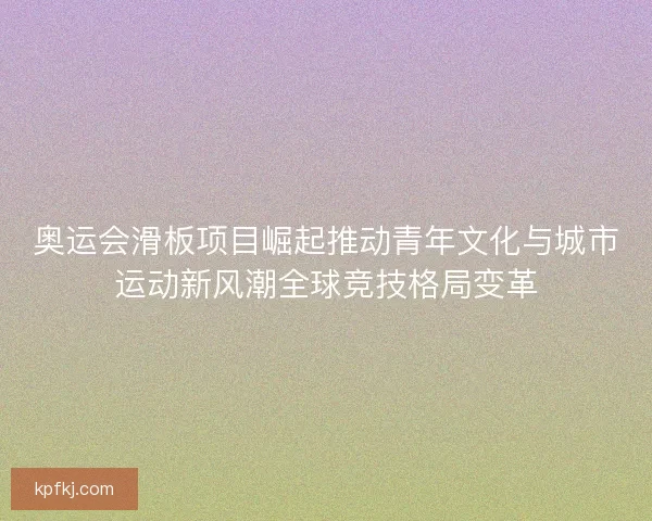 奥运会滑板项目崛起推动青年文化与城市运动新风潮全球竞技格局变革