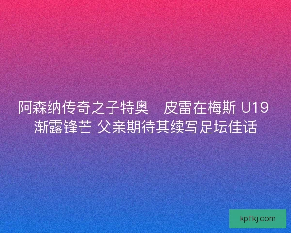 阿森纳传奇之子特奥・皮雷在梅斯 U19 渐露锋芒 父亲期待其续写足坛佳话