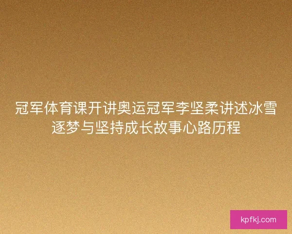 冠军体育课开讲奥运冠军李坚柔讲述冰雪逐梦与坚持成长故事心路历程