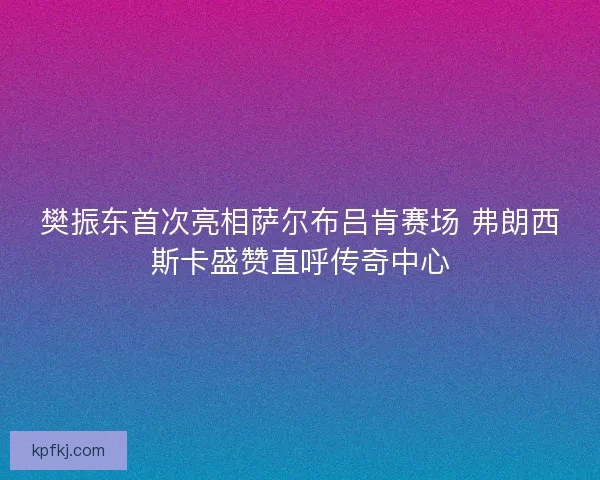 樊振东首次亮相萨尔布吕肯赛场 弗朗西斯卡盛赞直呼传奇中心